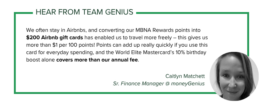 Caitlyn Matchett, Sr. Finance Manager @ moneyGenius says: We often stay in Airbnbs, and converting our MBNA Rewards points into $200 Airbnb gift cards has enabled us to travel more freely – this gives us more than $1 per 100 points! Points can add up really quickly if you use this card for everyday spending, and the World Elite Mastercard’s 10% birthday boost alone covers more than our annual fee.